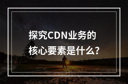探究CDN业务的核心要素是什么?