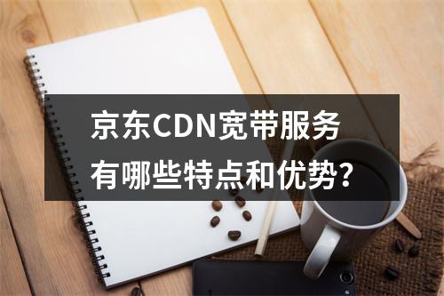 京东CDN宽带服务有哪些特点和优势?
