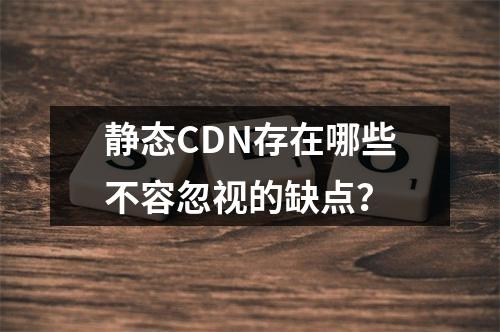 静态CDN存在哪些不容忽视的缺点?