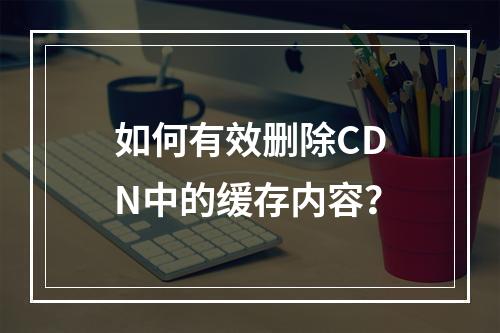 如何有效删除CDN中的缓存内容?
