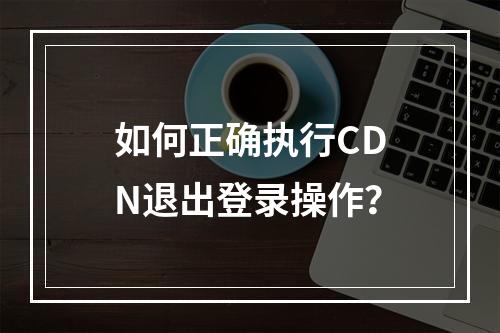 如何正确执行CDN退出登录操作?