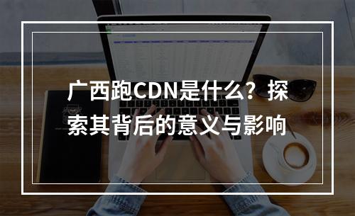 广西跑CDN是什么?探索其背后的意义与影响
