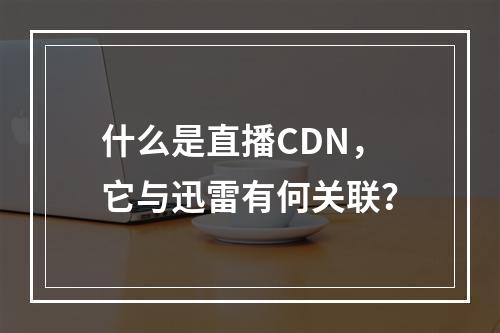 什么是直播CDN,它与迅雷有何关联?