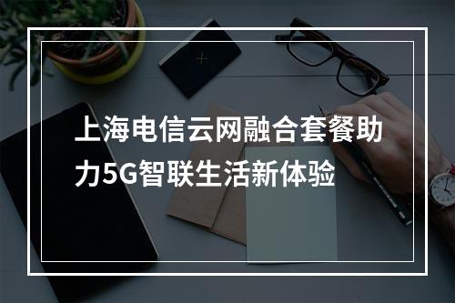 上海电信云网融合套餐助力5G智联生活新体验