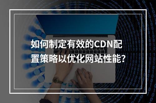 如何制定有效的CDN配置策略以优化网站性能?