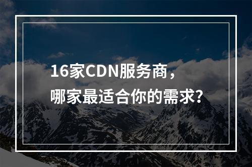 16家CDN服务商,哪家最适合你的需求?