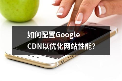 如何配置Google CDN以优化网站性能?