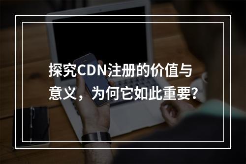 探究CDN注册的价值与意义,为何它如此重要?