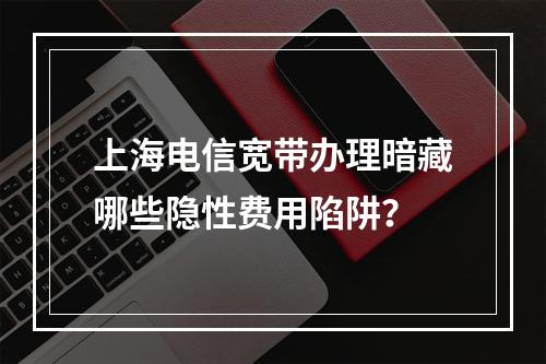 上海电信宽带办理暗藏哪些隐性费用陷阱？