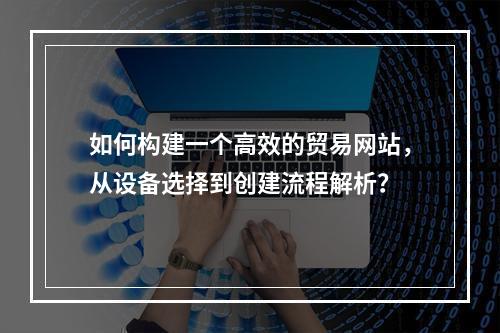 如何构建一个高效的贸易网站,从设备选择到创建流程解析?