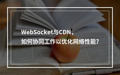 WebSocket与CDN,如何协同工作以优化网络性能?