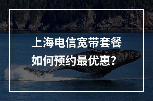 上海电信宽带套餐如何预约最优惠？