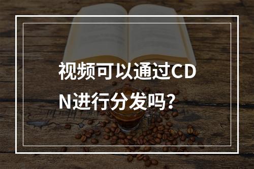 视频可以通过CDN进行分发吗?
