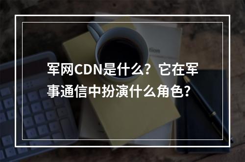 军网CDN是什么?它在军事通信中扮演什么角色?
