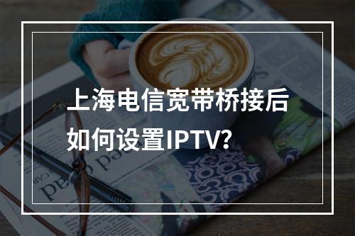 上海电信宽带桥接后如何设置IPTV？