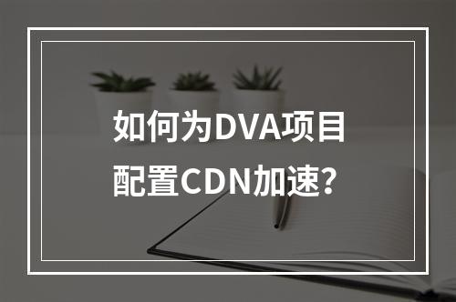 如何为DVA项目配置CDN加速?