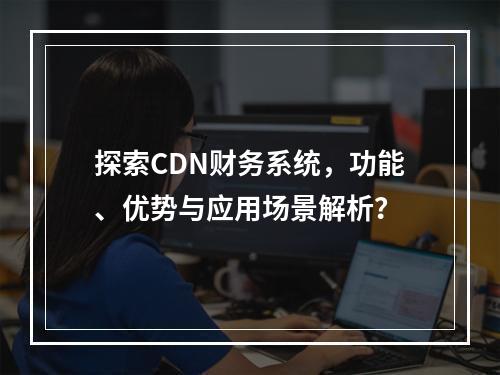 探索CDN财务系统,功能、优势与应用场景解析?