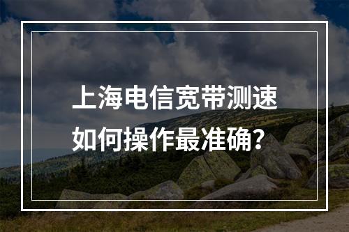 上海电信宽带测速如何操作最准确？