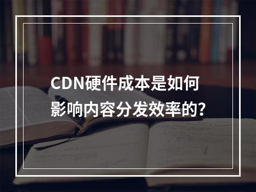 CDN硬件成本是如何影响内容分发效率的?