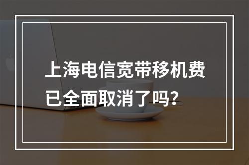 上海电信宽带移机费已全面取消了吗？