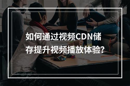 如何通过视频CDN储存提升视频播放体验?