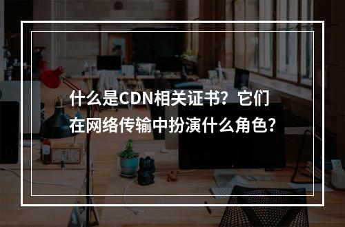 什么是CDN相关证书?它们在网络传输中扮演什么角色?