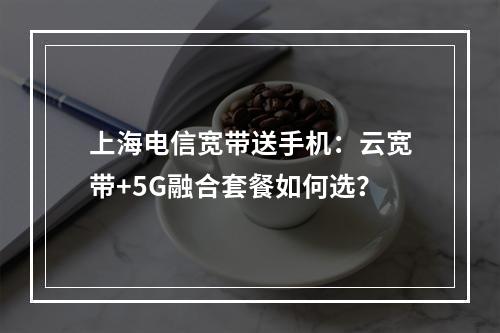 上海电信宽带送手机：云宽带+5G融合套餐如何选？