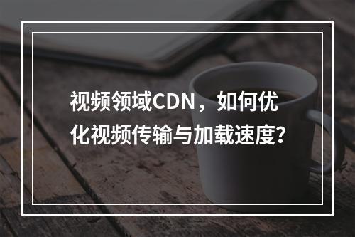 视频领域CDN,如何优化视频传输与加载速度?