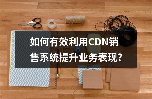 如何有效利用CDN销售系统提升业务表现?