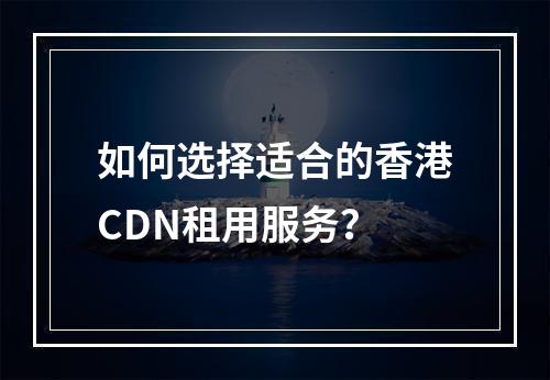 如何选择适合的香港CDN租用服务?
