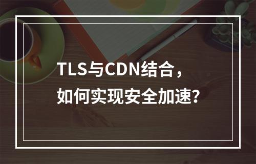 TLS与CDN结合,如何实现安全加速?