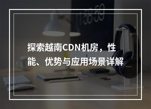 探索越南CDN机房,性能、优势与应用场景详解