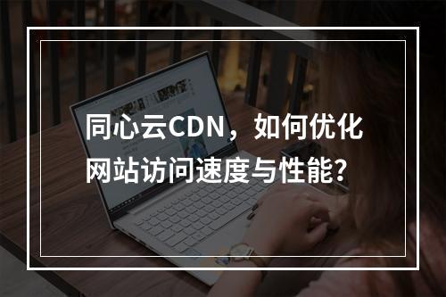 同心云CDN,如何优化网站访问速度与性能?