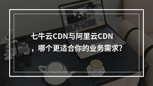 七牛云CDN与阿里云CDN,哪个更适合你的业务需求?