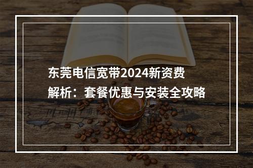 东莞电信宽带2024新资费解析：套餐优惠与安装全攻略