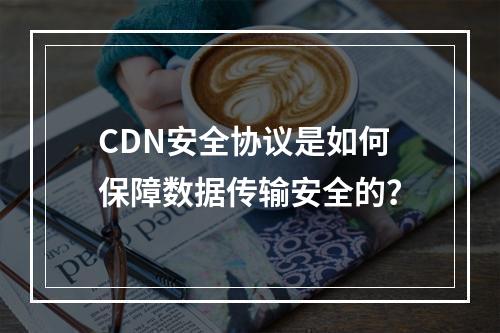 CDN安全协议是如何保障数据传输安全的?