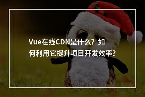 Vue在线CDN是什么?如何利用它提升项目开发效率?