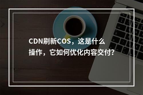 CDN刷新COS,这是什么操作,它如何优化内容交付?