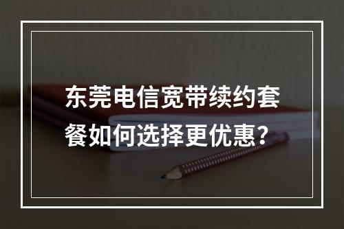 东莞电信宽带续约套餐如何选择更优惠？
