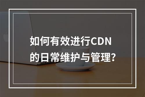 如何有效进行CDN的日常维护与管理?