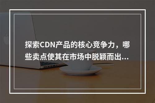 探索CDN产品的核心竞争力,哪些卖点使其在市场中脱颖而出?