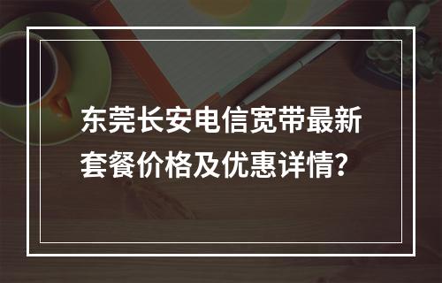 东莞长安电信宽带最新套餐价格及优惠详情？