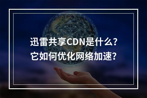 迅雷共享CDN是什么?它如何优化网络加速?