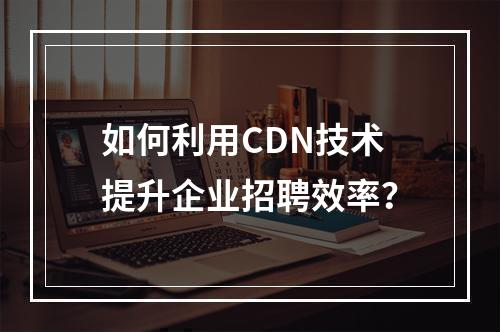 如何利用CDN技术提升企业招聘效率?