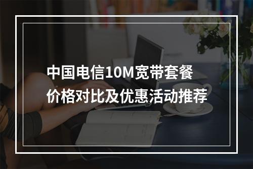 中国电信10M宽带套餐价格对比及优惠活动推荐