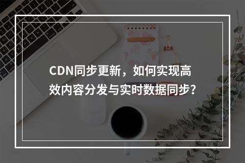 CDN同步更新,如何实现高效内容分发与实时数据同步?