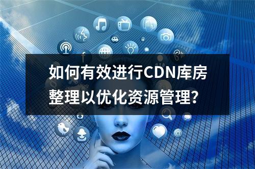 如何有效进行CDN库房整理以优化资源管理?