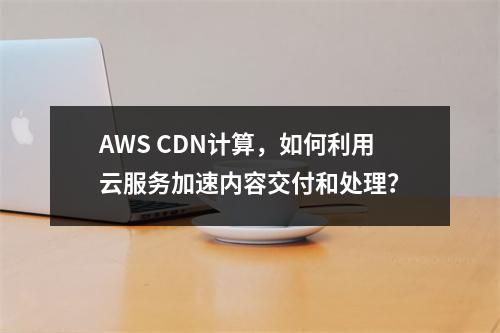 AWS CDN计算,如何利用云服务加速内容交付和处理?