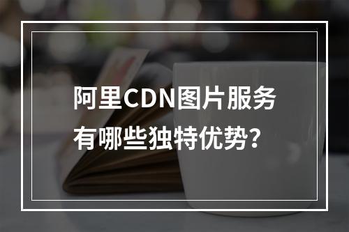 阿里CDN图片服务有哪些独特优势?