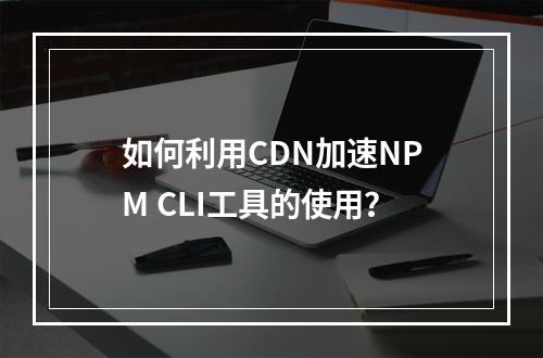 如何利用CDN加速NPM CLI工具的使用?